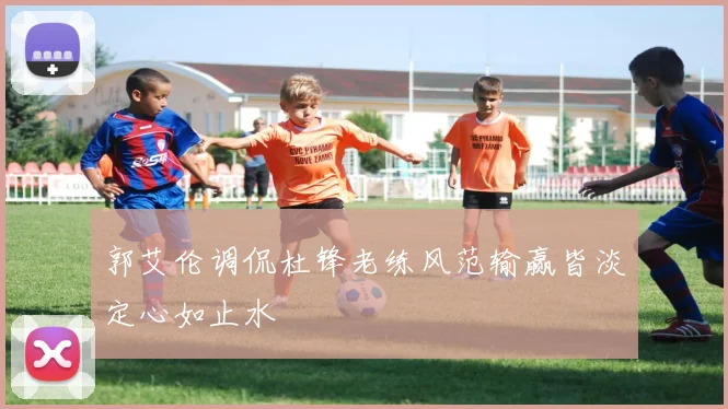 郭艾伦调侃杜锋老练风范输赢皆淡定心如止水