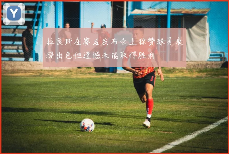 拉莫斯在赛后发布会上称赞球员表现出色但遗憾未能取得胜利