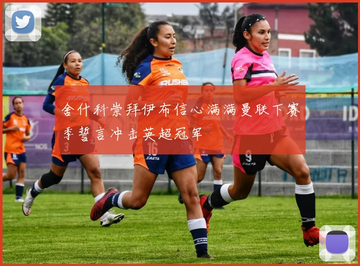 舍什科崇拜伊布信心满满曼联下赛季誓言冲击英超冠军
