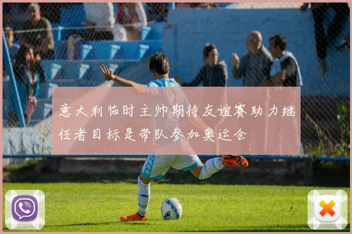 意大利临时主帅期待友谊赛助力继任者目标是带队参加奥运会