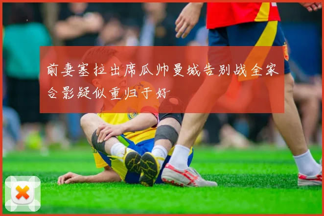 前妻塞拉出席瓜帅曼城告别战全家合影疑似重归于好